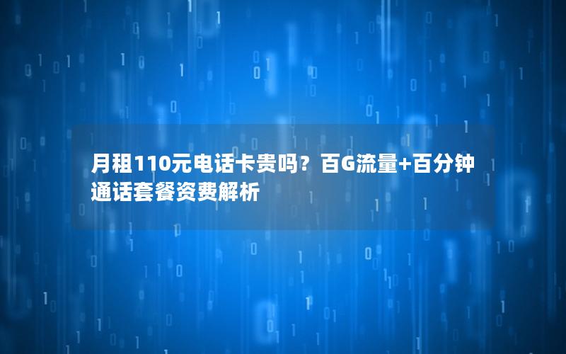 月租110元电话卡贵吗？百G流量+百分钟通话套餐资费解析