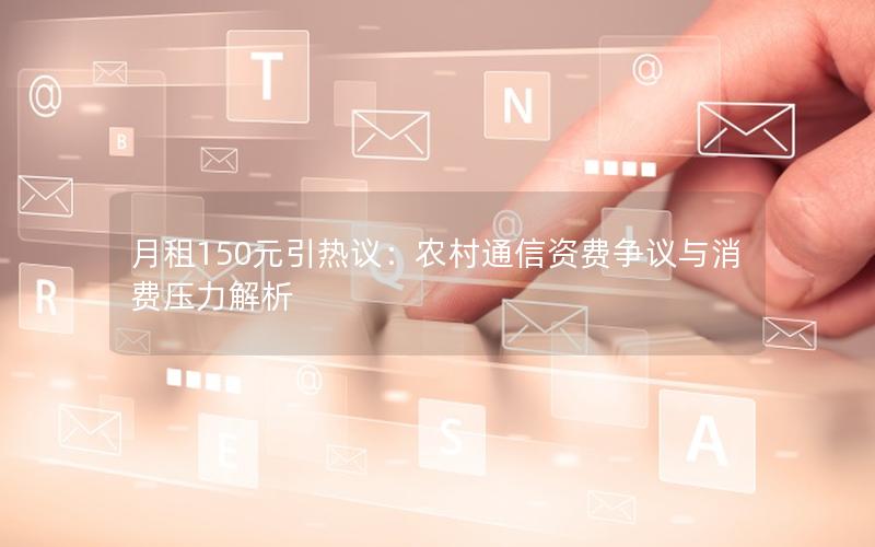 月租150元引热议：农村通信资费争议与消费压力解析