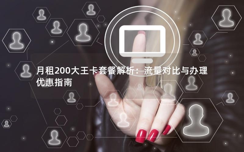 月租200大王卡套餐解析：流量对比与办理优惠指南