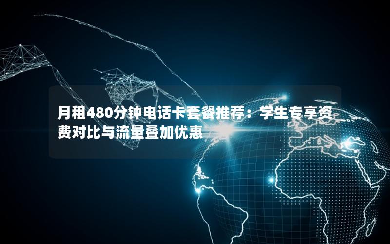 月租480分钟电话卡套餐推荐：学生专享资费对比与流量叠加优惠