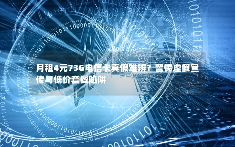 月租4元73G电信卡真假难辨？警惕虚假宣传与低价套餐陷阱
