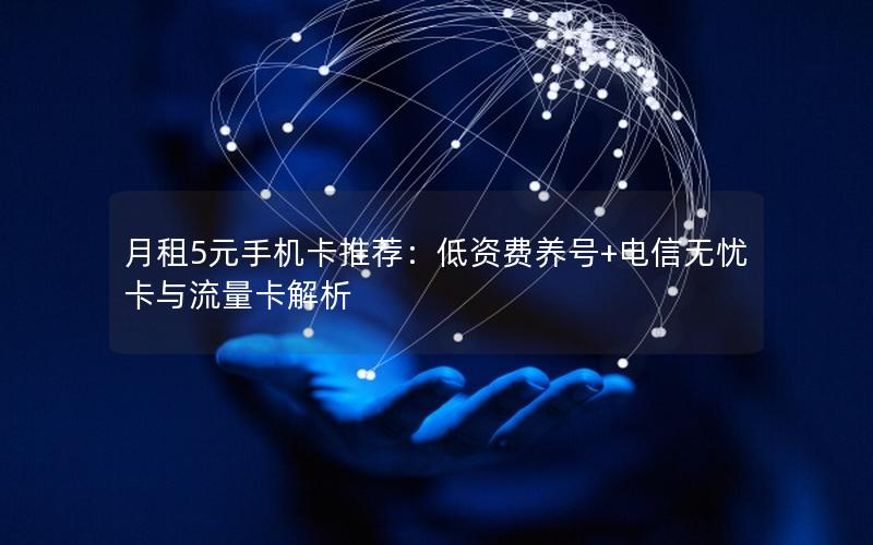 月租5元手机卡推荐：低资费养号+电信无忧卡与流量卡解析