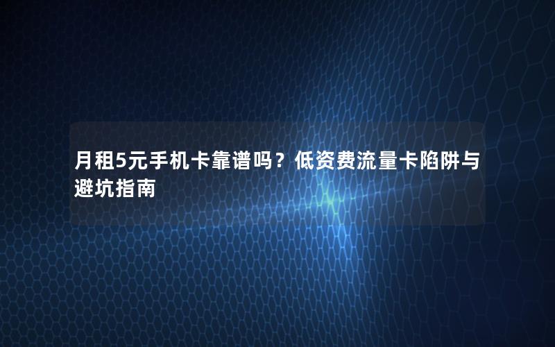月租5元手机卡靠谱吗？低资费流量卡陷阱与避坑指南