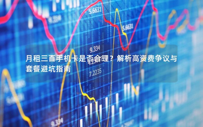 月租三百手机卡是否合理？解析高资费争议与套餐避坑指南