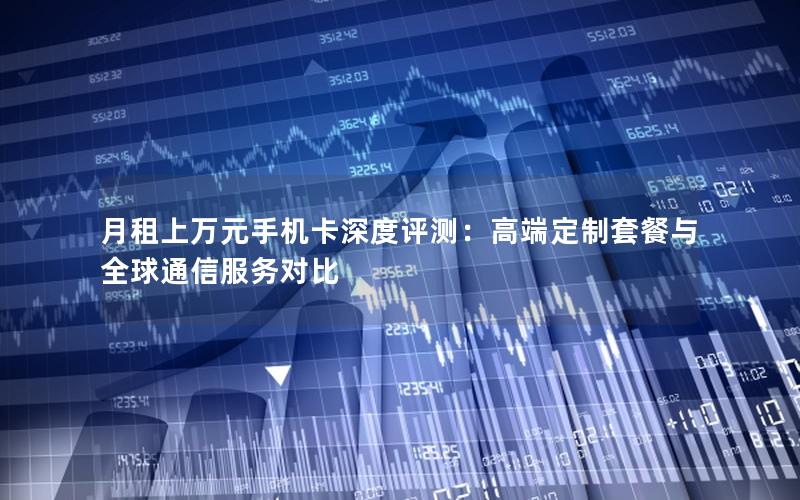 月租上万元手机卡深度评测：高端定制套餐与全球通信服务对比