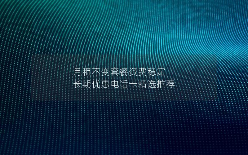月租不变套餐资费稳定 长期优惠电话卡精选推荐