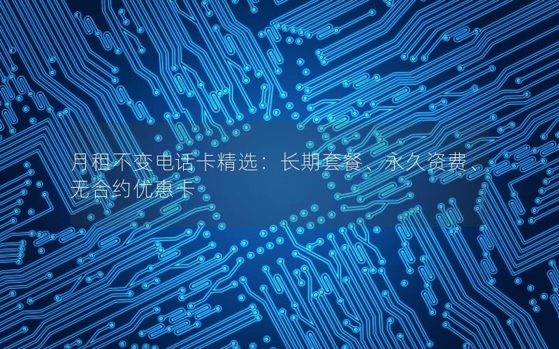 月租不变电话卡精选：长期套餐、永久资费、无合约优惠卡