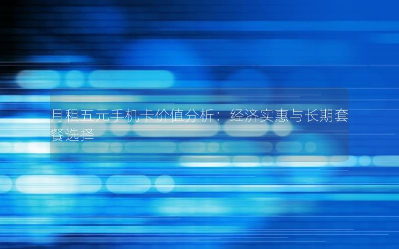 月租五元手机卡价值分析：经济实惠与长期套餐选择