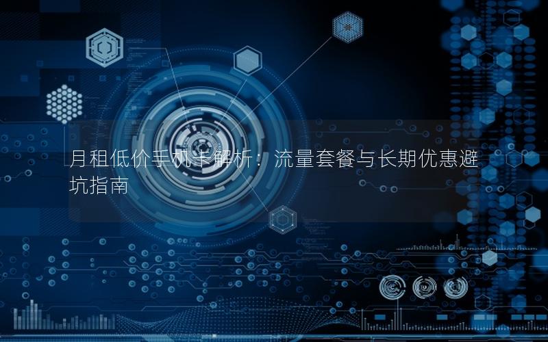 月租低价手机卡解析：流量套餐与长期优惠避坑指南