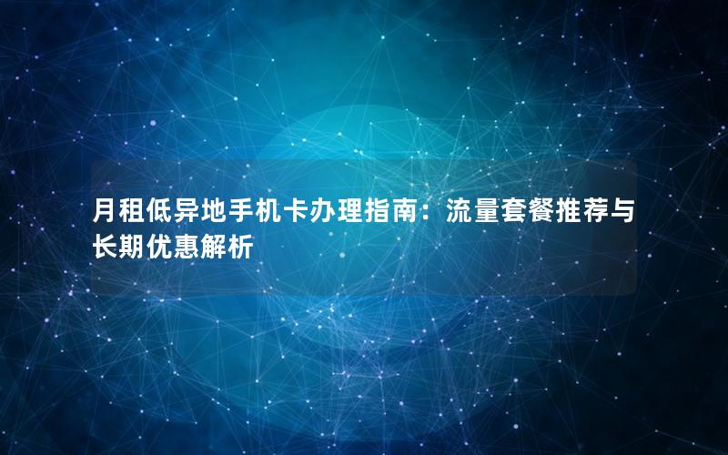 月租低异地手机卡办理指南：流量套餐推荐与长期优惠解析