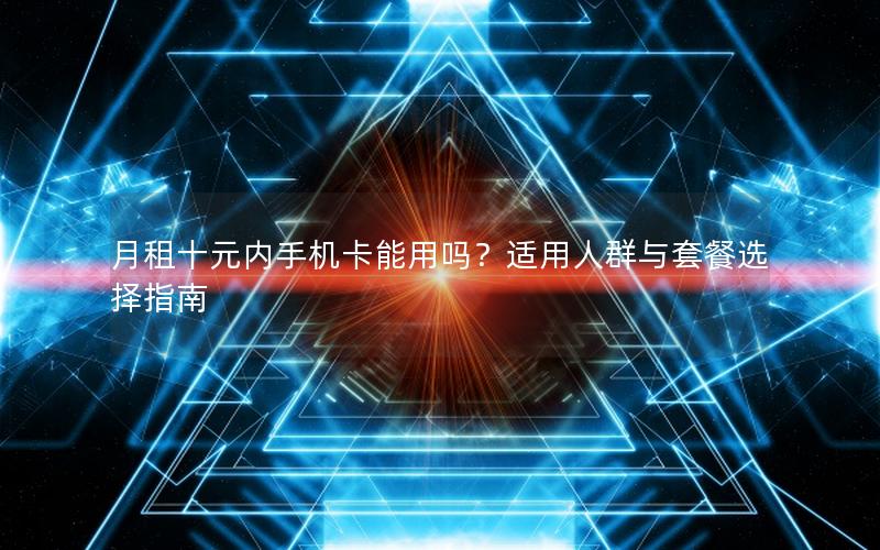 月租十元内手机卡能用吗？适用人群与套餐选择指南