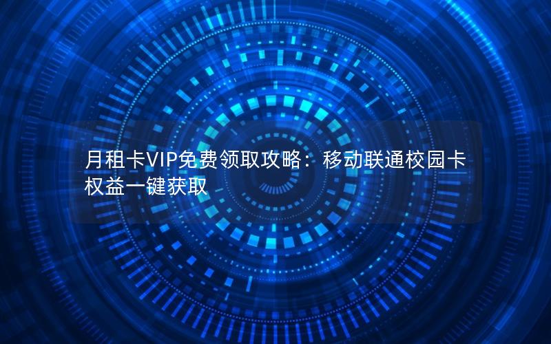 月租卡VIP免费领取攻略：移动联通校园卡权益一键获取