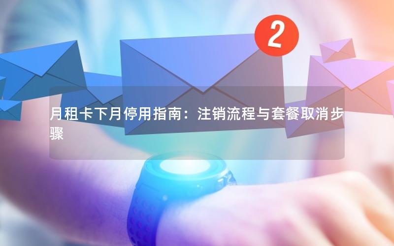 月租卡下月停用指南：注销流程与套餐取消步骤