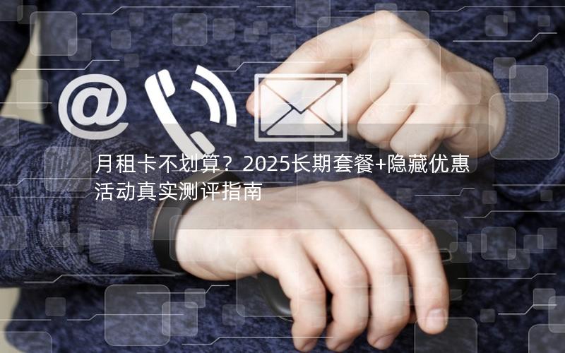 月租卡不划算？2025长期套餐+隐藏优惠活动真实测评指南