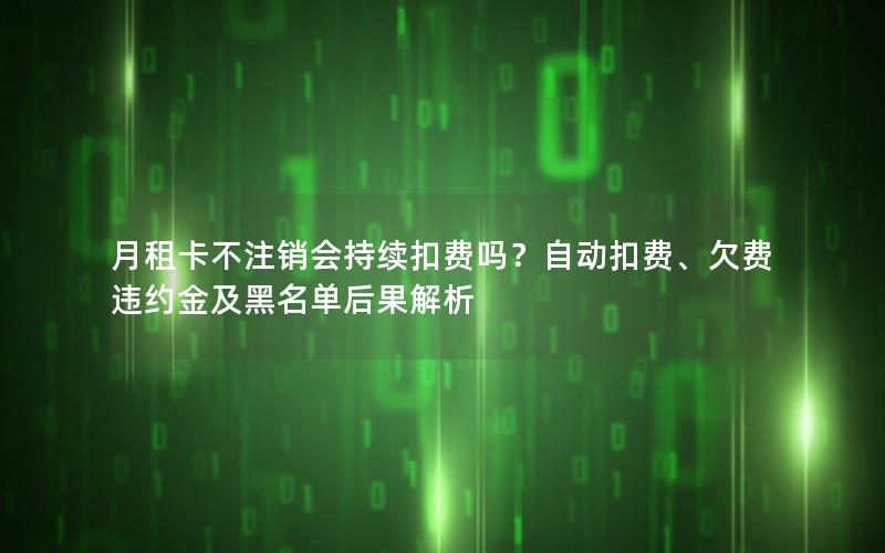 月租卡不注销会持续扣费吗？自动扣费、欠费违约金及黑名单后果解析