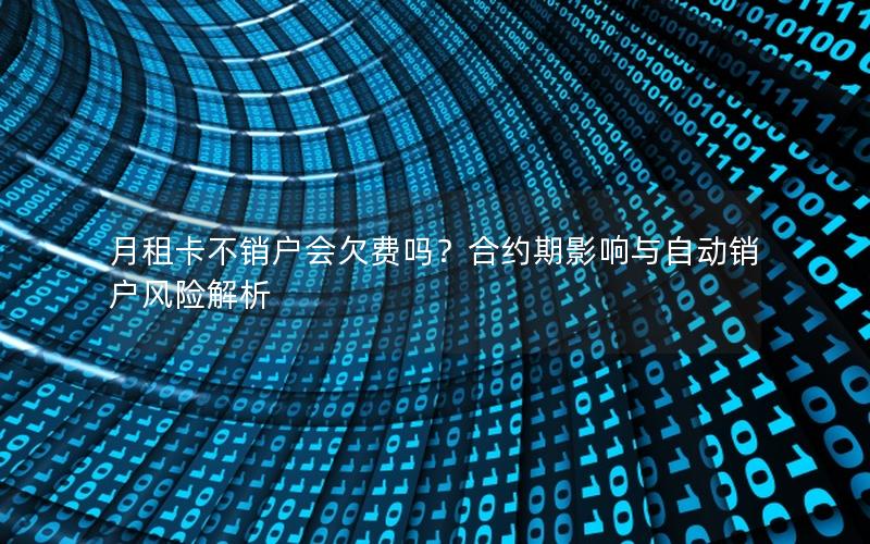 月租卡不销户会欠费吗？合约期影响与自动销户风险解析