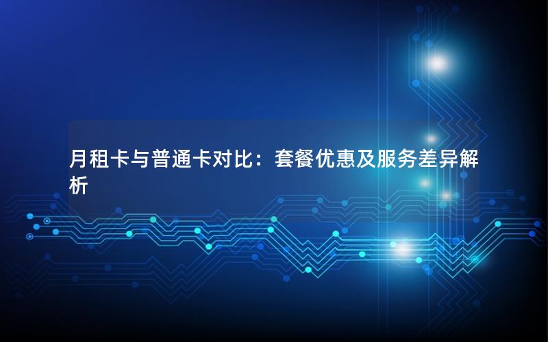 月租卡与普通卡对比：套餐优惠及服务差异解析