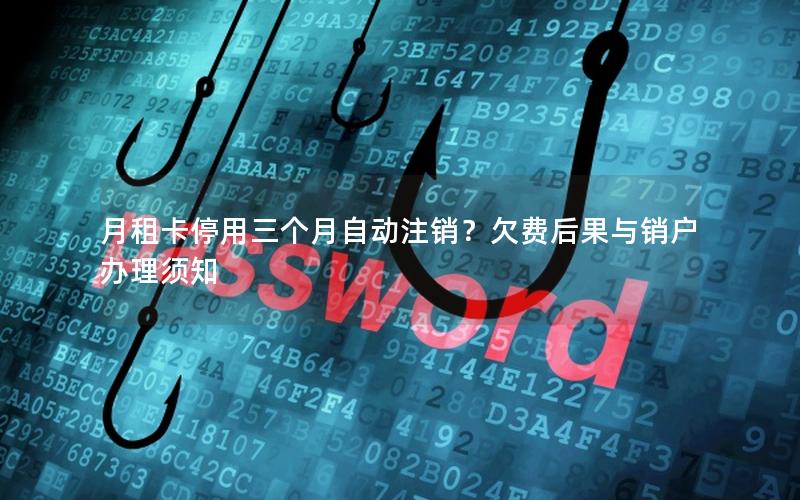 月租卡停用三个月自动注销？欠费后果与销户办理须知