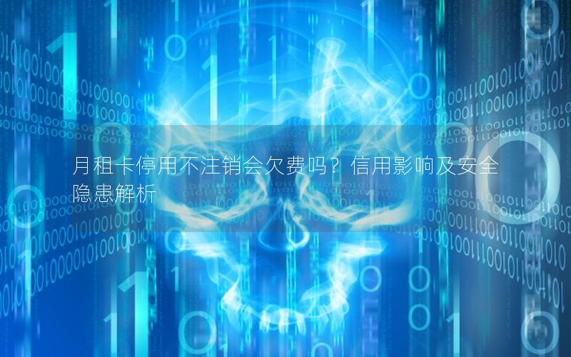 月租卡停用不注销会欠费吗？信用影响及安全隐患解析