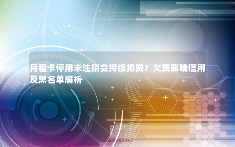 月租卡停用未注销会持续扣费？欠费影响信用及黑名单解析