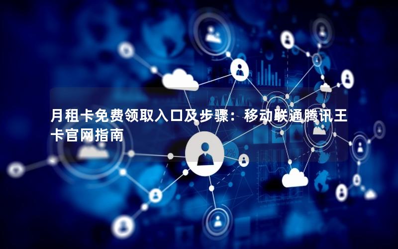 月租卡免费领取入口及步骤：移动联通腾讯王卡官网指南