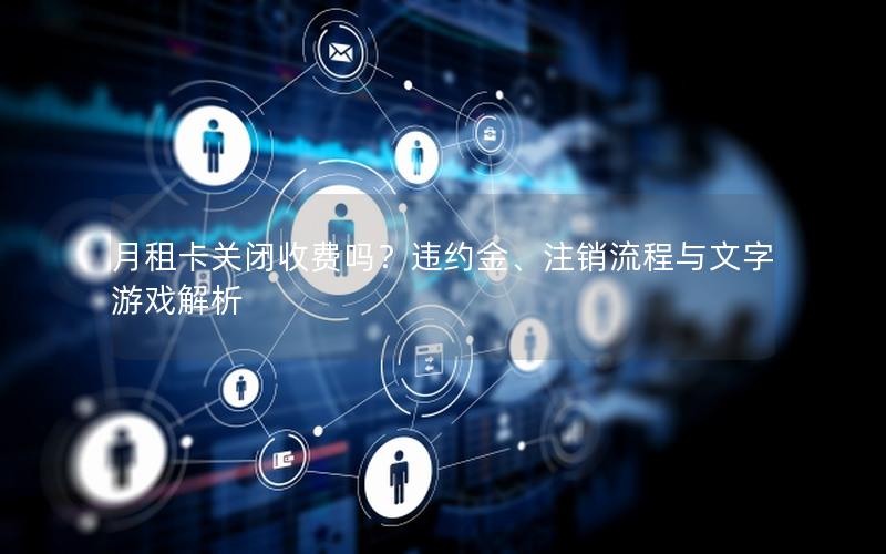 月租卡关闭收费吗？违约金、注销流程与文字游戏解析