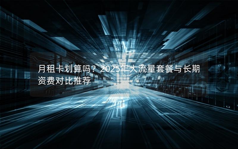月租卡划算吗？2025年大流量套餐与长期资费对比推荐