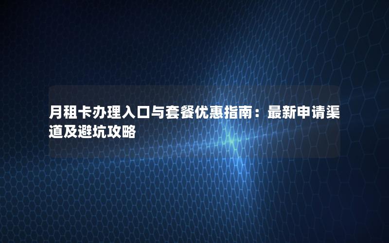 月租卡办理入口与套餐优惠指南：最新申请渠道及避坑攻略