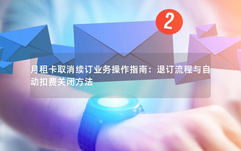 月租卡取消续订业务操作指南：退订流程与自动扣费关闭方法