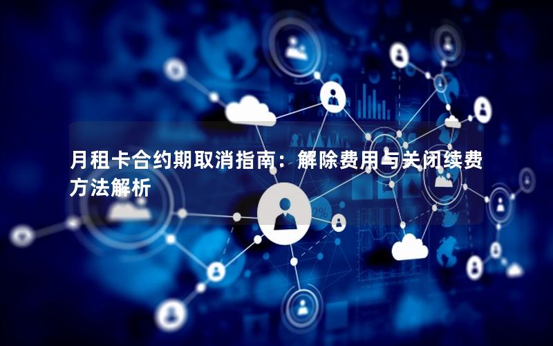 月租卡合约期取消指南：解除费用与关闭续费方法解析