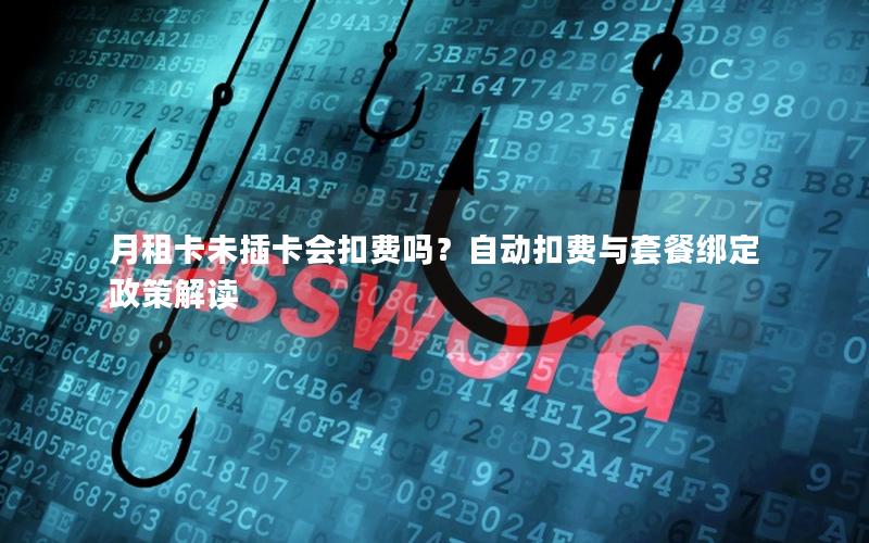 月租卡未插卡会扣费吗？自动扣费与套餐绑定政策解读