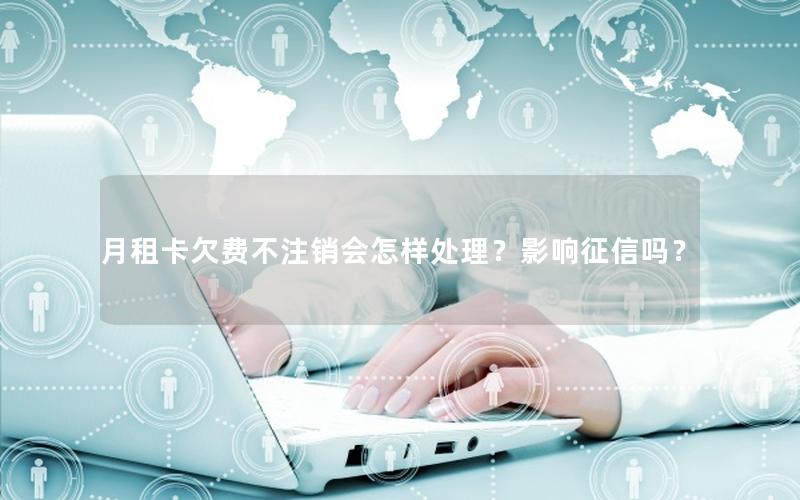 月租卡欠费不注销会怎样处理？影响征信吗？