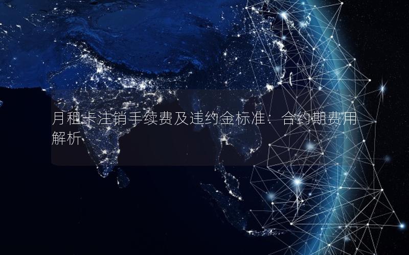 月租卡注销手续费及违约金标准：合约期费用解析