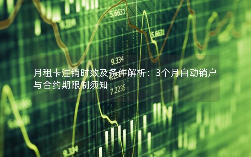 月租卡注销时效及条件解析：3个月自动销户与合约期限制须知