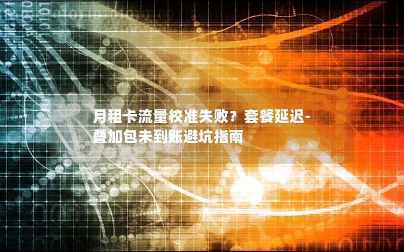 月租卡流量校准失败？套餐延迟-叠加包未到账避坑指南