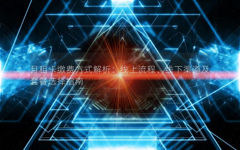 月租卡缴费方式解析：线上流程、线下渠道及套餐选择指南