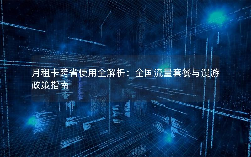 月租卡跨省使用全解析：全国流量套餐与漫游政策指南