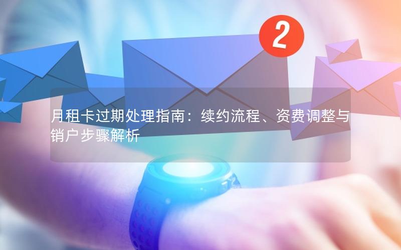 月租卡过期处理指南：续约流程、资费调整与销户步骤解析