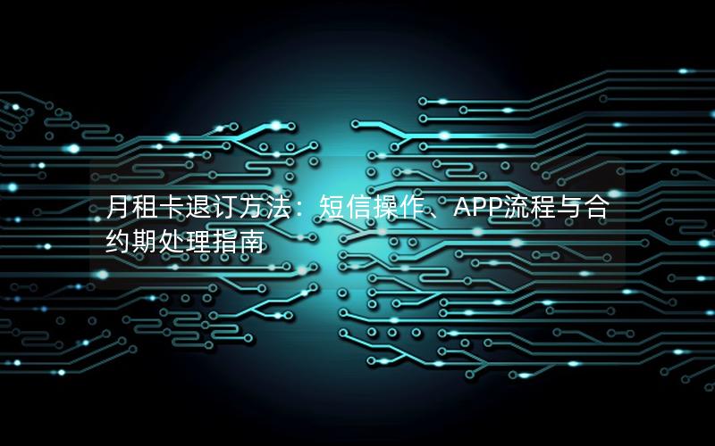 月租卡退订方法：短信操作、APP流程与合约期处理指南