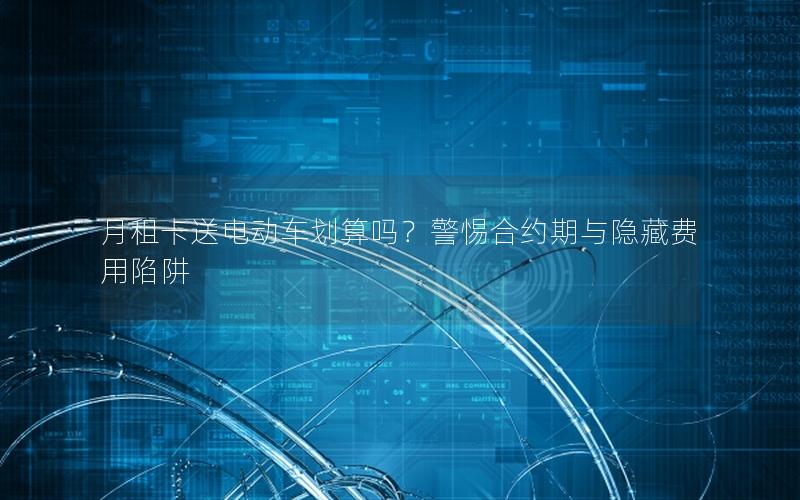 月租卡送电动车划算吗？警惕合约期与隐藏费用陷阱