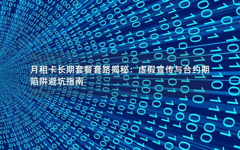 月租卡长期套餐套路揭秘：虚假宣传与合约期陷阱避坑指南