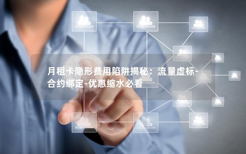 月租卡隐形费用陷阱揭秘：流量虚标-合约绑定-优惠缩水必看