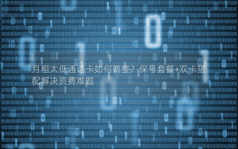 月租太低通话卡如何调整？保号套餐+双卡搭配解决资费难题