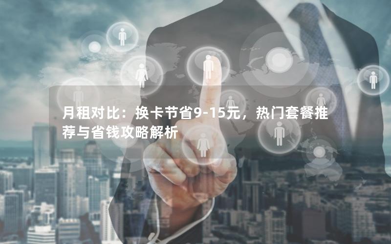 月租对比：换卡节省9-15元，热门套餐推荐与省钱攻略解析