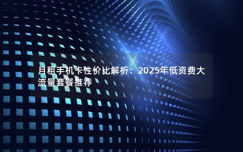 月租手机卡性价比解析：2025年低资费大流量套餐推荐