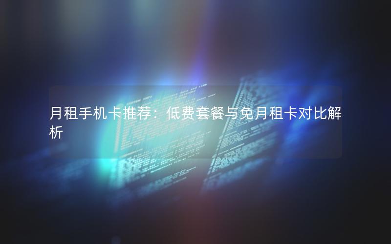 月租手机卡推荐：低费套餐与免月租卡对比解析