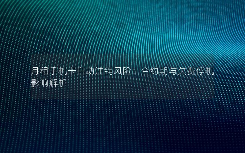 月租手机卡自动注销风险：合约期与欠费停机影响解析