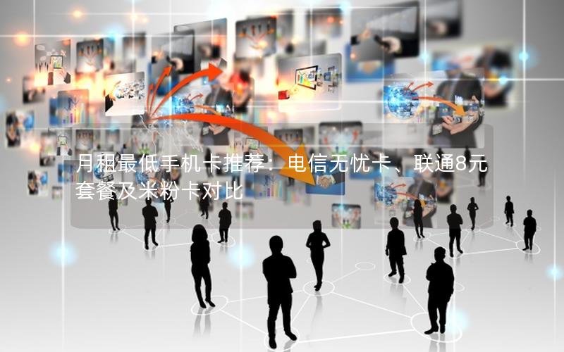 月租最低手机卡推荐：电信无忧卡、联通8元套餐及米粉卡对比