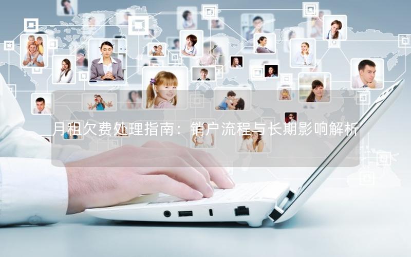 月租欠费处理指南：销户流程与长期影响解析