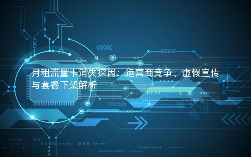月租流量卡消失探因：运营商竞争、虚假宣传与套餐下架解析
